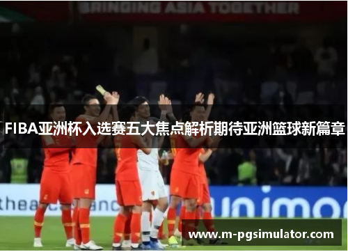 FIBA亚洲杯入选赛五大焦点解析期待亚洲篮球新篇章