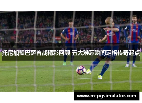 托尼加盟巴萨首战精彩回顾 五大难忘瞬间定格传奇起点