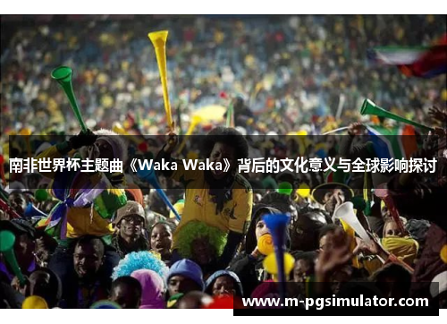 南非世界杯主题曲《Waka Waka》背后的文化意义与全球影响探讨