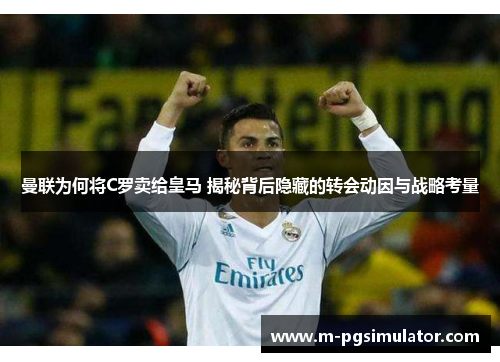 曼联为何将C罗卖给皇马 揭秘背后隐藏的转会动因与战略考量