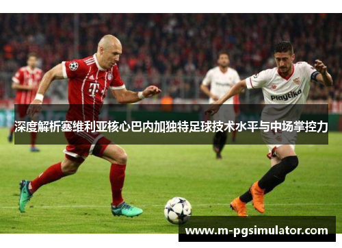 深度解析塞维利亚核心巴内加独特足球技术水平与中场掌控力