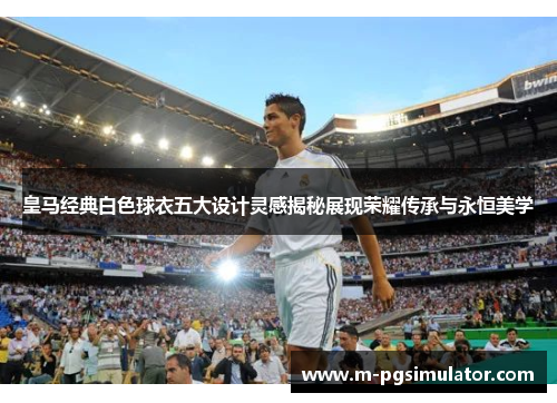 皇马经典白色球衣五大设计灵感揭秘展现荣耀传承与永恒美学 皇马经典白色球衣五大设计灵感揭秘展现荣耀传承与永恒美学